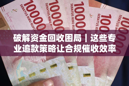 济南破解资金回收困局｜这些专业追款策略让合规催收效率翻倍