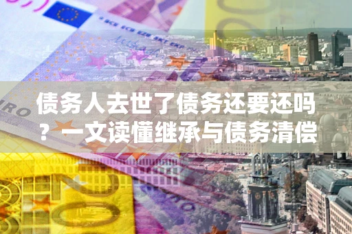 济南债务人去世了债务还要还吗？一文读懂继承与债务清偿